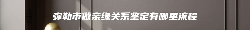 弥勒市做亲缘关系鉴定有哪里流程