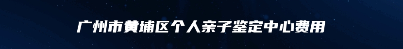 广州市黄埔区个人亲子鉴定中心费用