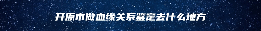 开原市做血缘关系鉴定去什么地方