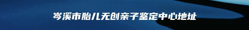 岑溪市胎儿无创亲子鉴定中心地址