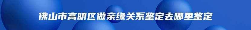 佛山市高明区做亲缘关系鉴定去哪里鉴定