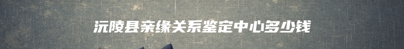 沅陵县亲缘关系鉴定中心多少钱