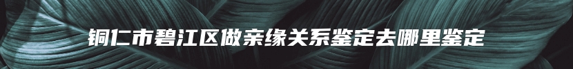 铜仁市碧江区做亲缘关系鉴定去哪里鉴定