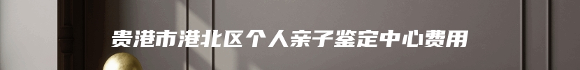 贵港市港北区个人亲子鉴定中心费用