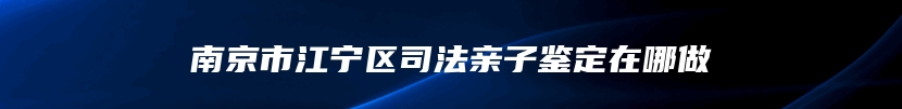 南京市江宁区司法亲子鉴定在哪做