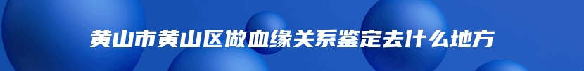 黄山市黄山区做血缘关系鉴定去什么地方