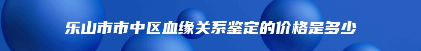 乐山市市中区血缘关系鉴定的价格是多少