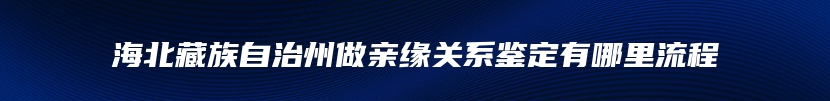 海北藏族自治州做亲缘关系鉴定有哪里流程