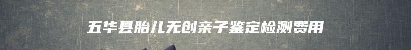 五华县胎儿无创亲子鉴定检测费用