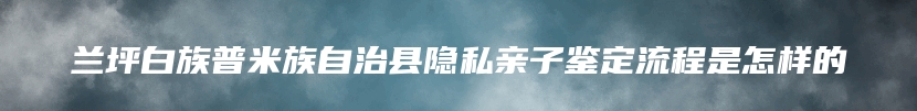 兰坪白族普米族自治县隐私亲子鉴定流程是怎样的