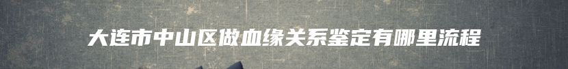 大连市中山区做血缘关系鉴定有哪里流程