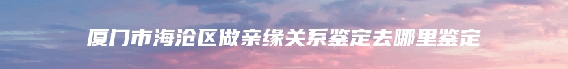 厦门市海沧区做亲缘关系鉴定去哪里鉴定