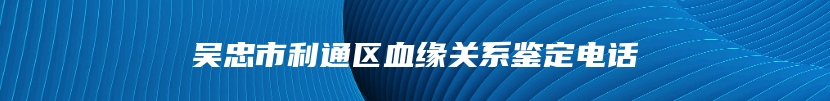 吴忠市利通区血缘关系鉴定电话