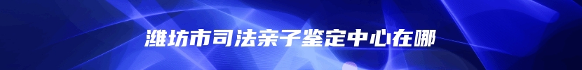 潍坊市司法亲子鉴定中心在哪