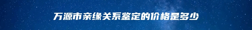 万源市亲缘关系鉴定的价格是多少