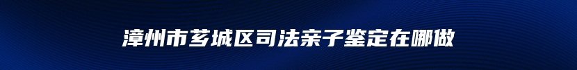 漳州市芗城区司法亲子鉴定在哪做