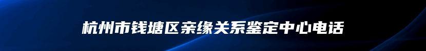 杭州市钱塘区亲缘关系鉴定中心电话