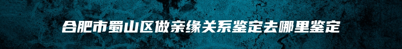 合肥市蜀山区做亲缘关系鉴定去哪里鉴定