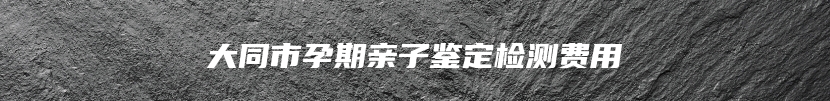 大同市孕期亲子鉴定检测费用
