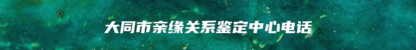 大同市亲缘关系鉴定中心电话