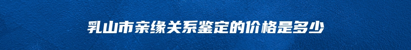 乳山市亲缘关系鉴定的价格是多少