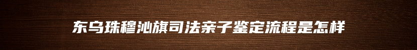 东乌珠穆沁旗司法亲子鉴定流程是怎样