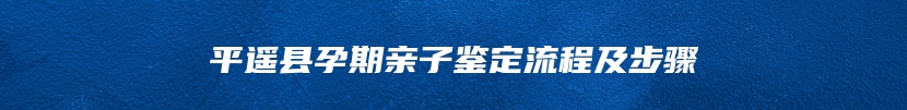 平遥县孕期亲子鉴定流程及步骤