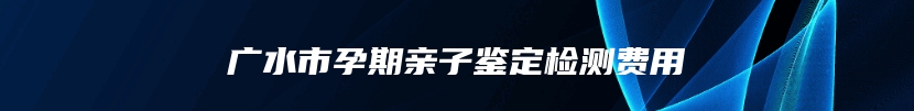 广水市孕期亲子鉴定检测费用