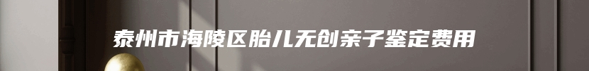 泰州市海陵区胎儿无创亲子鉴定费用