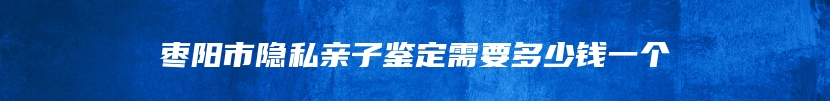 枣阳市隐私亲子鉴定需要多少钱一个