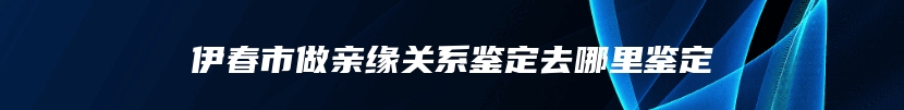 伊春市做亲缘关系鉴定去哪里鉴定