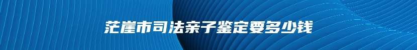 茫崖市司法亲子鉴定要多少钱