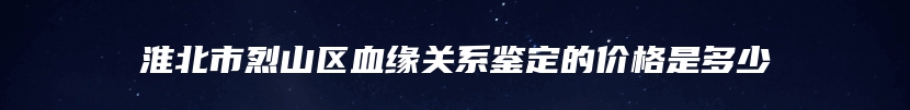 淮北市烈山区血缘关系鉴定的价格是多少