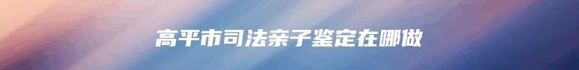 高平市司法亲子鉴定在哪做