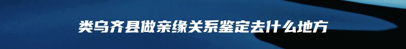 类乌齐县做亲缘关系鉴定去什么地方