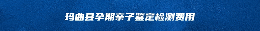 玛曲县孕期亲子鉴定检测费用