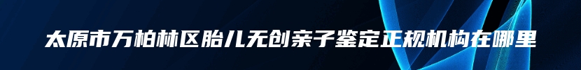 太原市万柏林区胎儿无创亲子鉴定正规机构在哪里