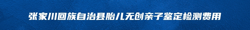 张家川回族自治县胎儿无创亲子鉴定检测费用
