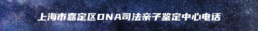 上海市嘉定区DNA司法亲子鉴定中心电话