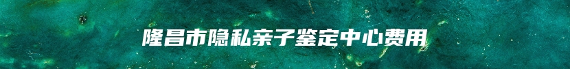 隆昌市隐私亲子鉴定中心费用