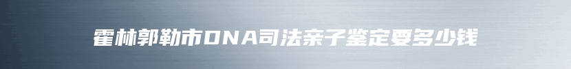 霍林郭勒市DNA司法亲子鉴定要多少钱