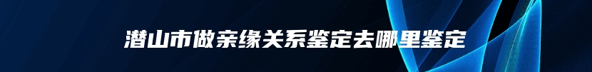 潜山市做亲缘关系鉴定去哪里鉴定