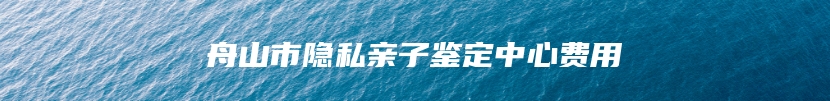 舟山市隐私亲子鉴定中心费用