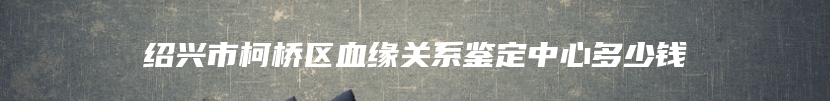 绍兴市柯桥区血缘关系鉴定中心多少钱