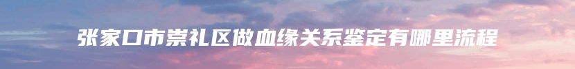 张家口市崇礼区做血缘关系鉴定有哪里流程