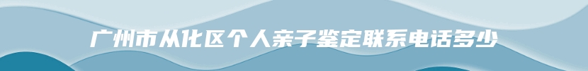 广州市从化区个人亲子鉴定联系电话多少