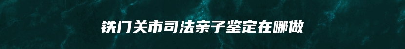 铁门关市司法亲子鉴定在哪做