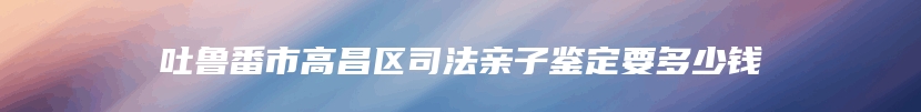 吐鲁番市高昌区司法亲子鉴定要多少钱