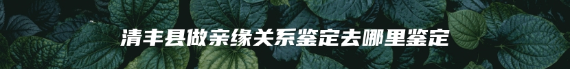 清丰县做亲缘关系鉴定去哪里鉴定