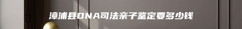 漳浦县DNA司法亲子鉴定要多少钱